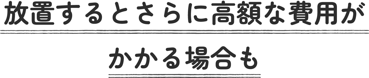 放置するとさらに高額な費用がかかる場合も